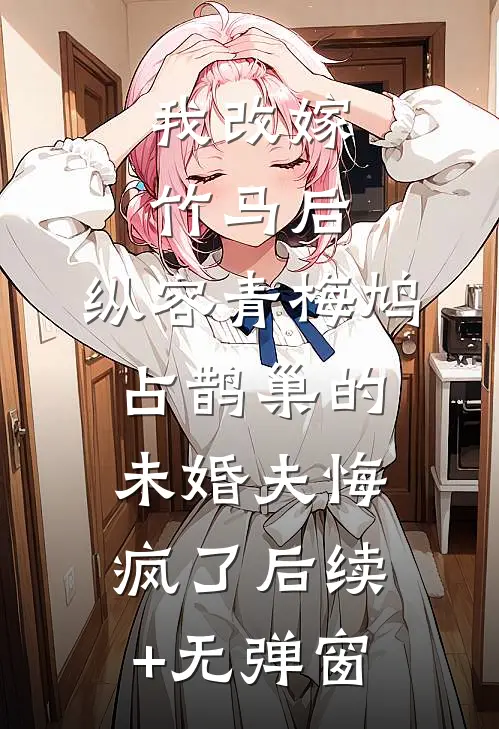 我改嫁竹马后，纵容青梅鸠占鹊巢的未婚夫悔疯了后续+无弹窗