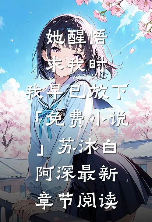她醒悟求我时，我早已放下「免费小说」苏沐白阿深最新章节阅读