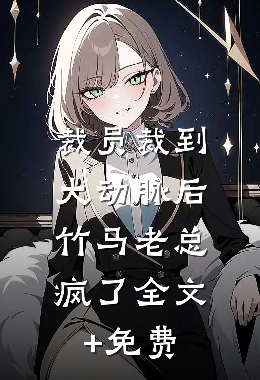 裁员裁到大动脉后，竹马老总疯了全文+免费