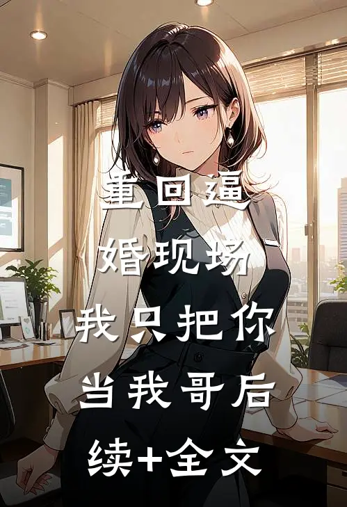 重回逼婚现场，我只把你当我哥后续+全文