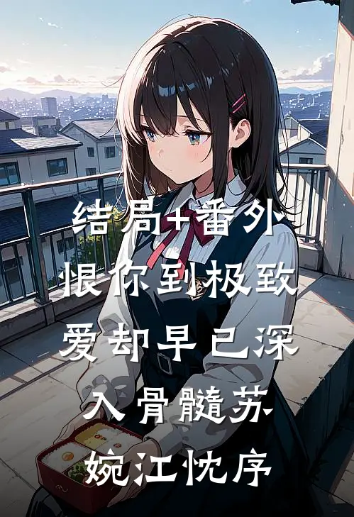 结局+番外恨你到极致，爱却早已深入骨髓苏婉江忱序