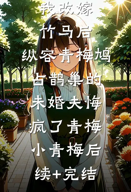 我改嫁竹马后，纵容青梅鸠占鹊巢的未婚夫悔疯了青梅小青梅后续+完结