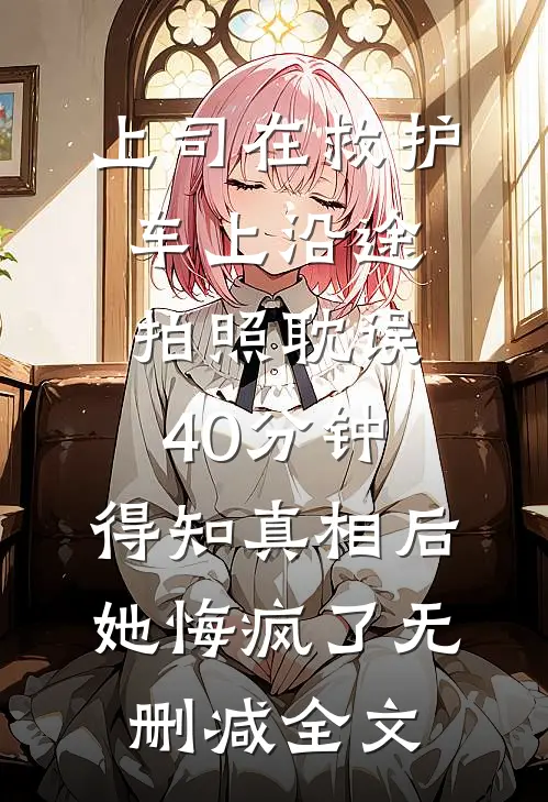 上司在救护车上沿途拍照耽误40分钟，得知真相后她悔疯了无删减全文