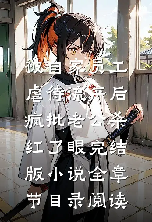 被自家员工虐待流产后，疯批老公杀红了眼完结版小说全章节目录阅读