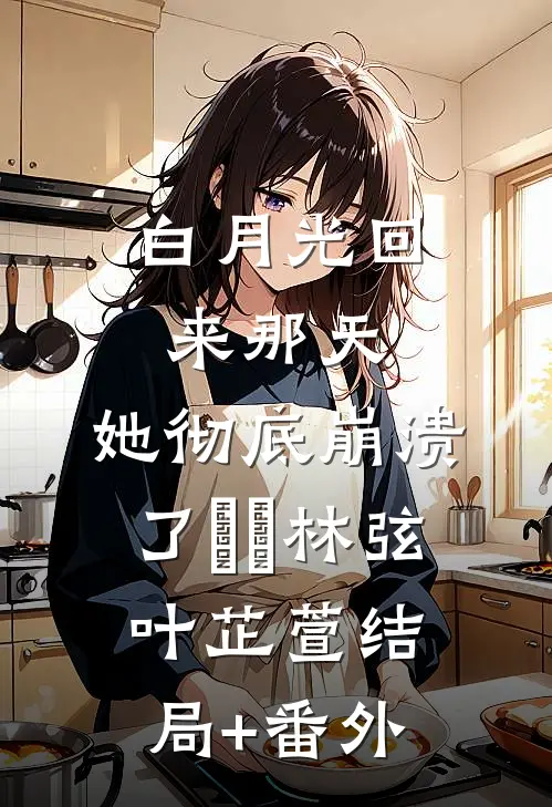 白月光回来那天，她彻底崩溃了​​林弦叶芷萱结局+番外