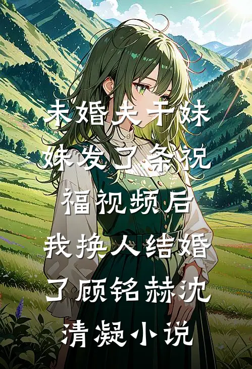 未婚夫干妹妹发了条祝福视频后，我换人结婚了顾铭赫沈清凝小说