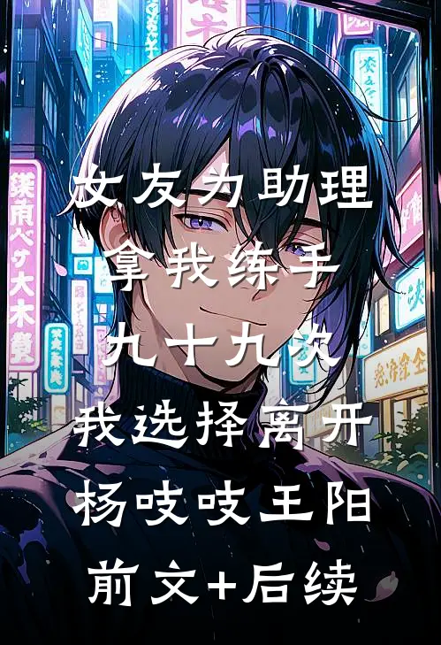 女友为助理拿我练手九十九次，我选择离开杨吱吱王阳前文+后续
