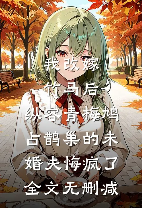 我改嫁竹马后，纵容青梅鸠占鹊巢的未婚夫悔疯了全文无删减