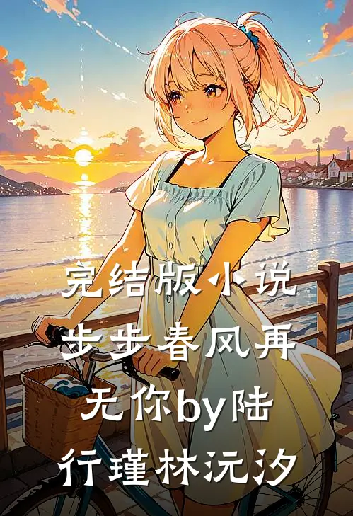 完结版小说步步春风再无你by陆行瑾林沅汐