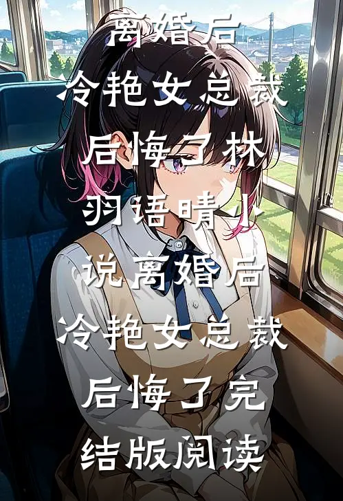 离婚后，冷艳女总裁后悔了林羽语晴小说_离婚后，冷艳女总裁后悔了完结版阅读