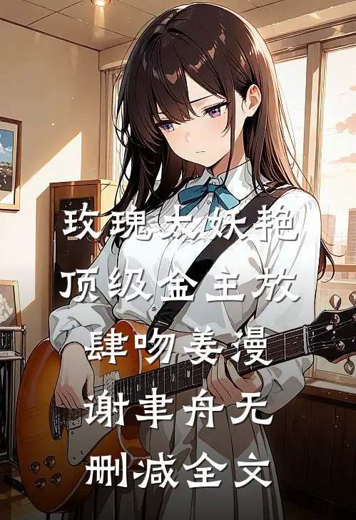 玫瑰太妖艳，顶级金主放肆吻姜漫谢聿舟无删减全文