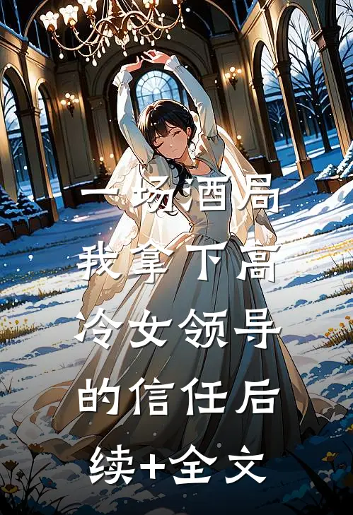 一场酒局，我拿下高冷女领导的信任后续+全文