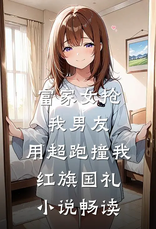 富家女抢我男友，用超跑撞我红旗国礼小说畅读