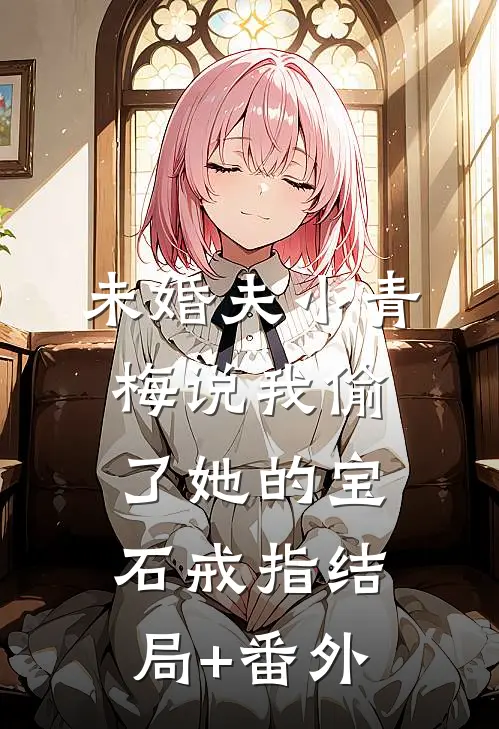未婚夫小青梅说我偷了她的宝石戒指结局+番外