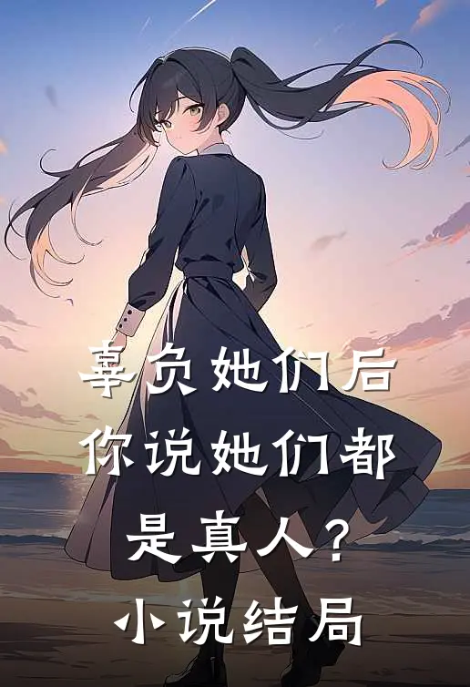 辜负她们后，你说她们都是真人？小说结局