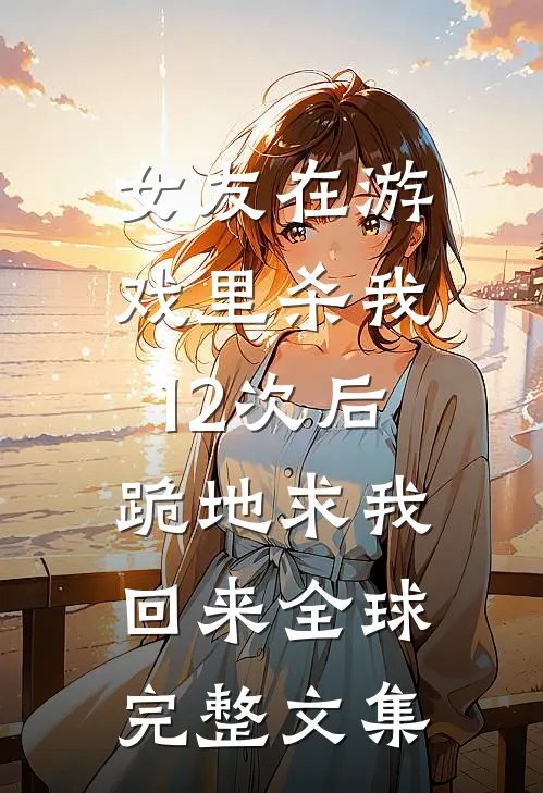 女友在游戏里杀我12次后，跪地求我回来全球完整文集