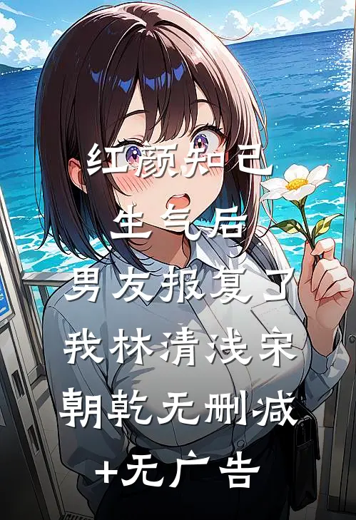 红颜知己生气后，男友报复了我林清浅宋朝乾无删减+无广告