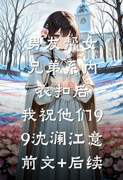男友帮女兄弟系内衣扣后，我祝他们99沈澜江意前文+后续
