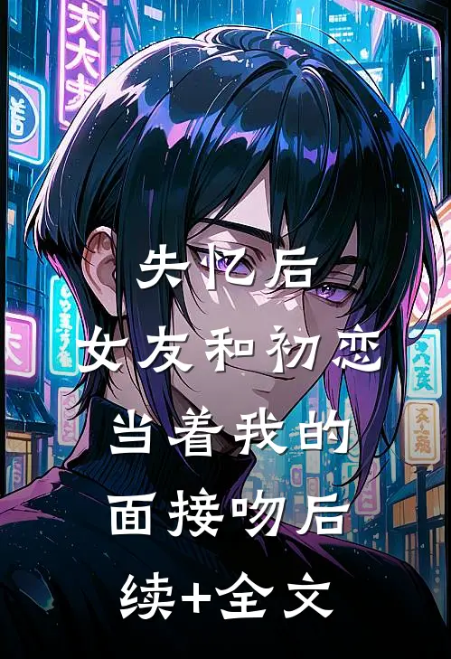 失忆后，女友和初恋当着我的面接吻后续+全文