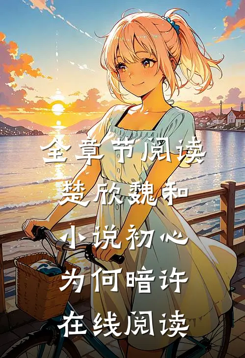 全章节阅读楚欣魏和小说_初心为何暗许在线阅读_