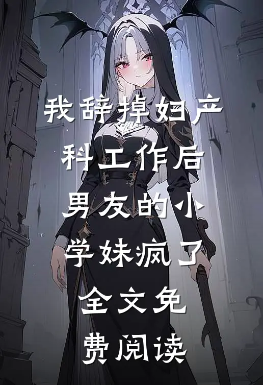 我辞掉妇产科工作后，男友的小学妹疯了全文免费阅读
