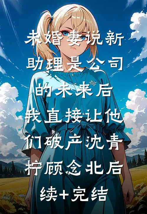 未婚妻说新助理是公司的未来后，我直接让他们破产沈青柠顾念北后续+完结