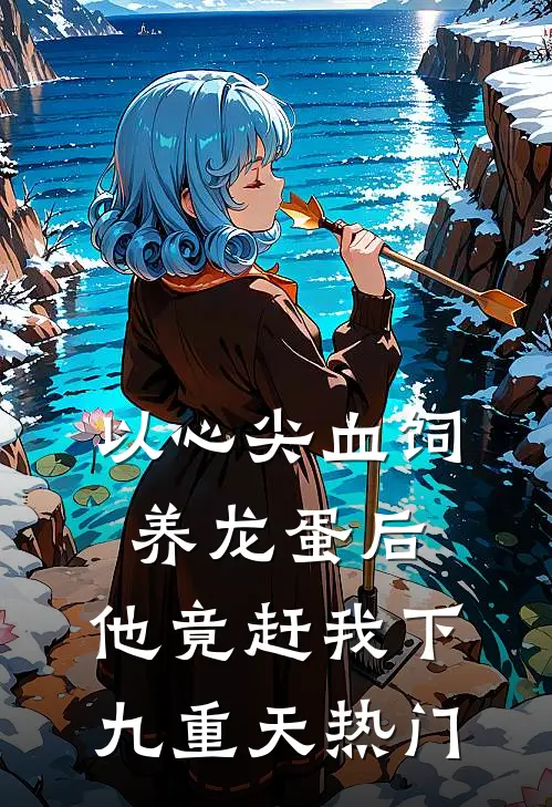 以心尖血饲养龙蛋后，他竟赶我下九重天热门