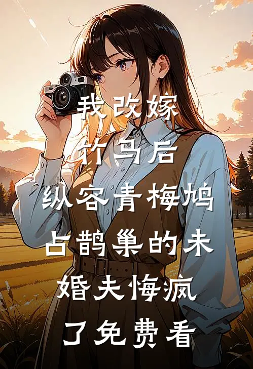 我改嫁竹马后，纵容青梅鸠占鹊巢的未婚夫悔疯了免费看