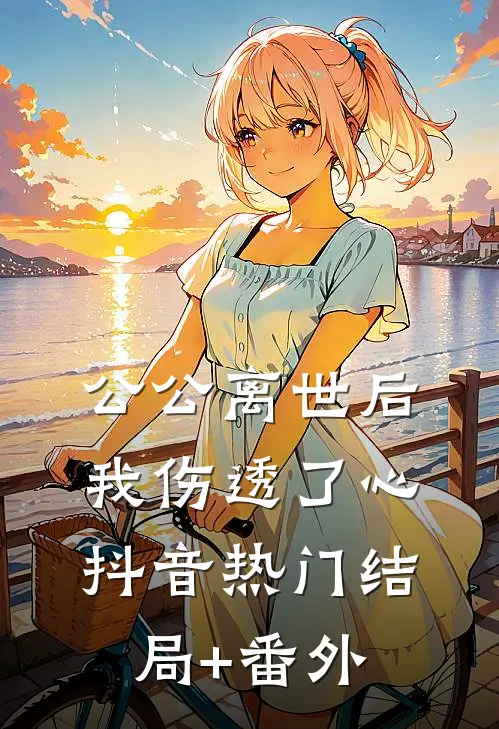 公公离世后，我伤透了心抖音热门结局+番外