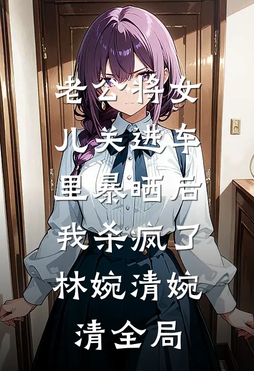 老公将女儿关进车里暴晒后，我杀疯了林婉清婉清全局