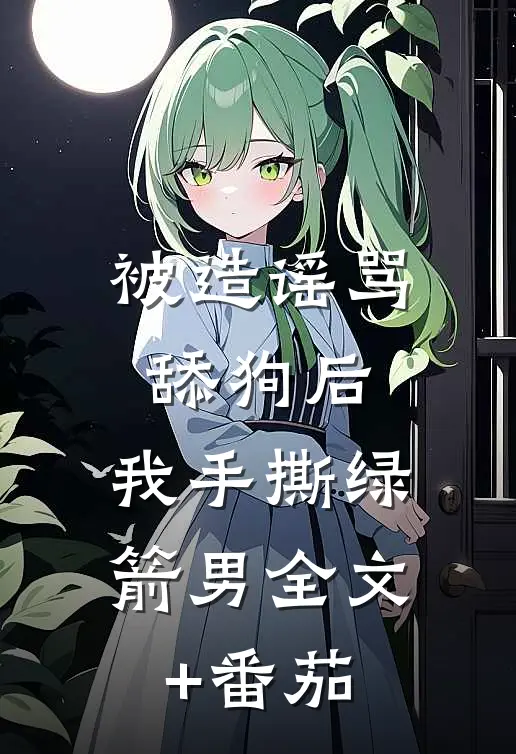 被造谣骂舔狗后，我手撕绿箭男全文+番茄