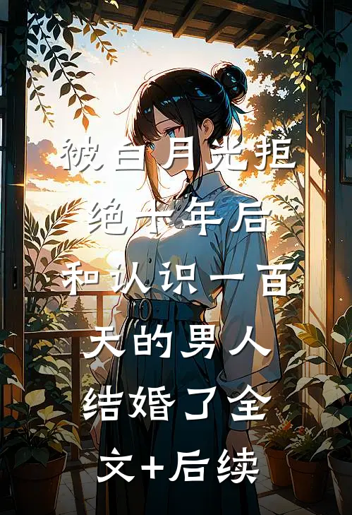 被白月光拒绝十年后，和认识一百天的男人结婚了全文+后续