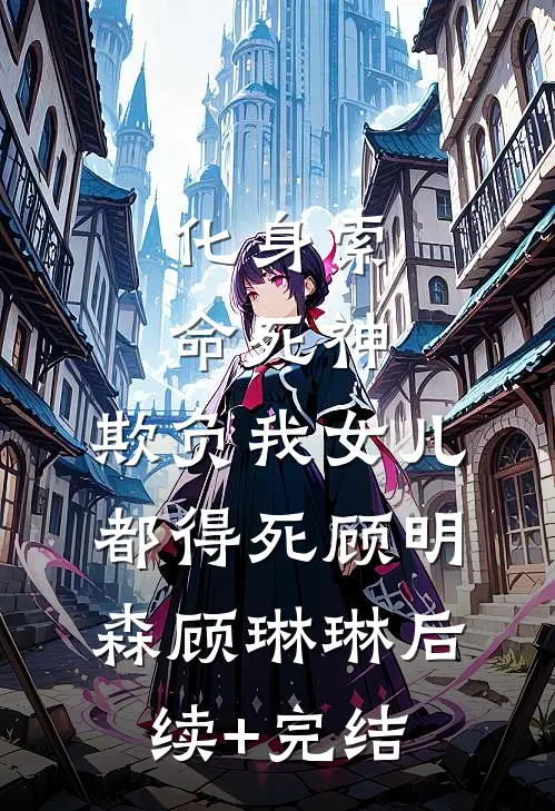 化身索命死神，欺负我女儿都得死顾明森顾琳琳后续+完结