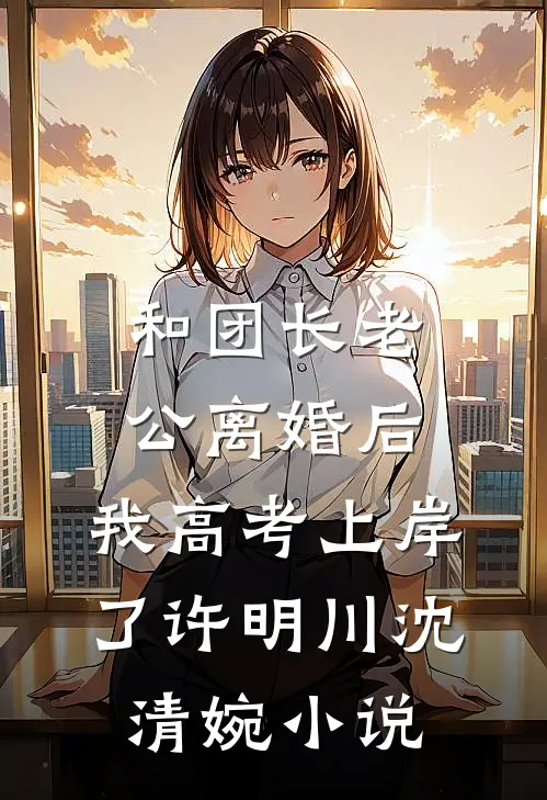 和团长老公离婚后，我高考上岸了许明川沈清婉小说