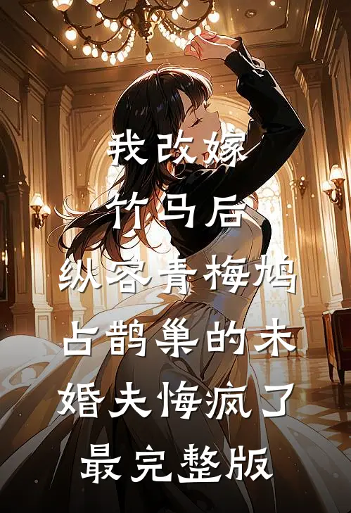 我改嫁竹马后，纵容青梅鸠占鹊巢的未婚夫悔疯了最完整版