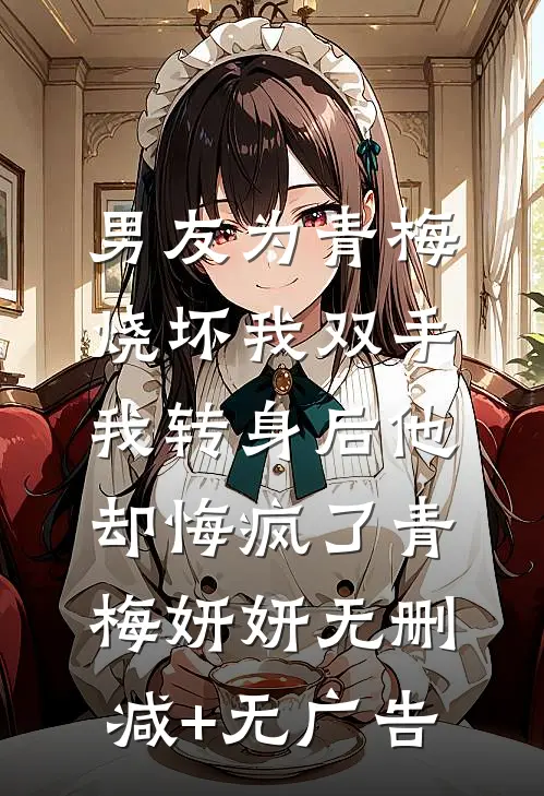 男友为青梅烧坏我双手，我转身后他却悔疯了青梅妍妍无删减+无广告