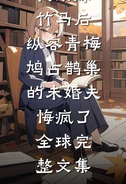 我改嫁竹马后，纵容青梅鸠占鹊巢的未婚夫悔疯了全球完整文集