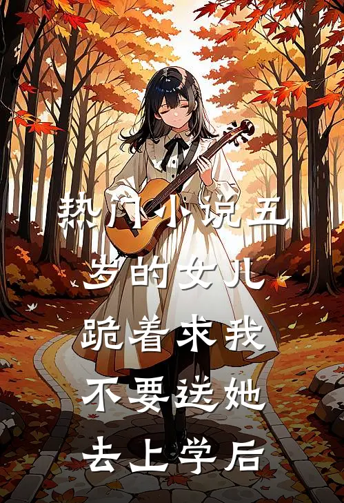 热门小说五岁的女儿跪着求我不要送她去上学后