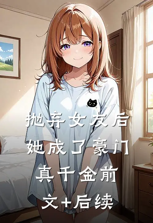 抛弃女友后，她成了豪门真千金前文+后续