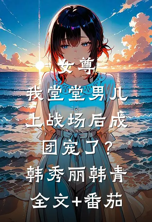 女尊：我堂堂男儿，上战场后成团宠了？韩秀丽韩青全文+番茄