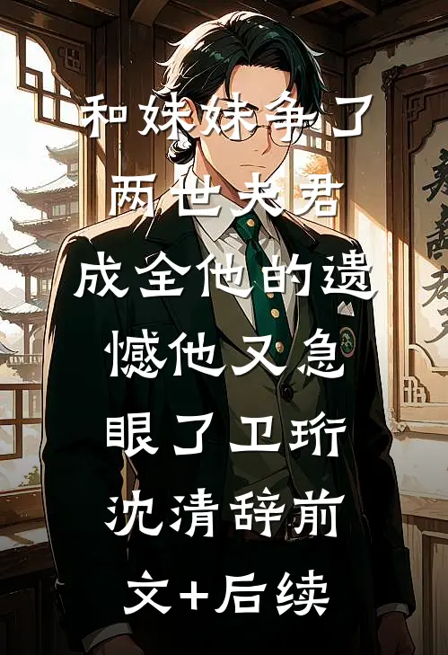 和妹妹争了两世夫君，成全他的遗憾他又急眼了卫珩沈清辞前文+后续