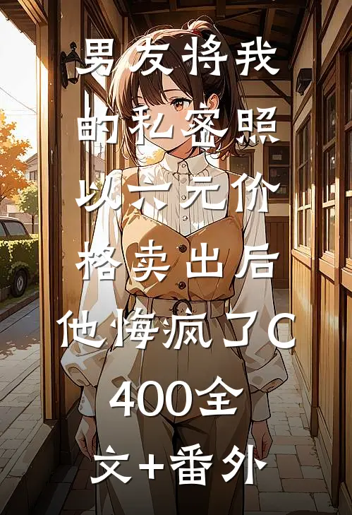 男友将我的私密照以六元价格卖出后，他悔疯了C400全文+番外