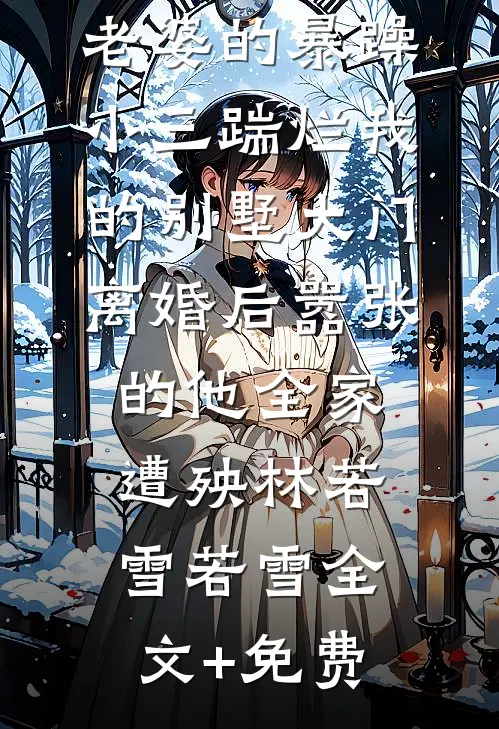 老婆的暴躁小三踹烂我的别墅大门，离婚后嚣张的他全家遭殃林若雪若雪全文+免费