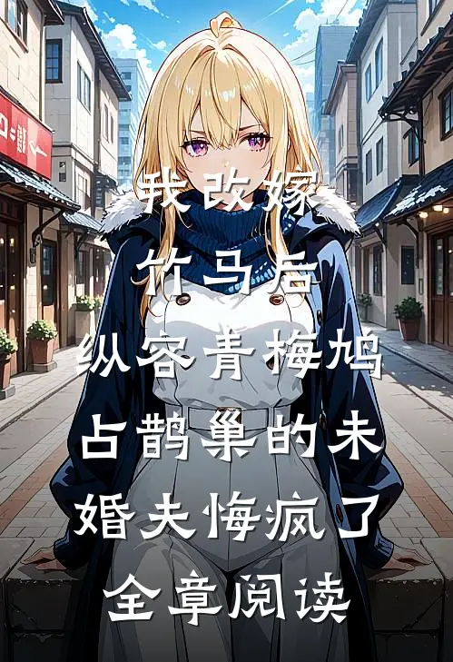 我改嫁竹马后，纵容青梅鸠占鹊巢的未婚夫悔疯了全章阅读