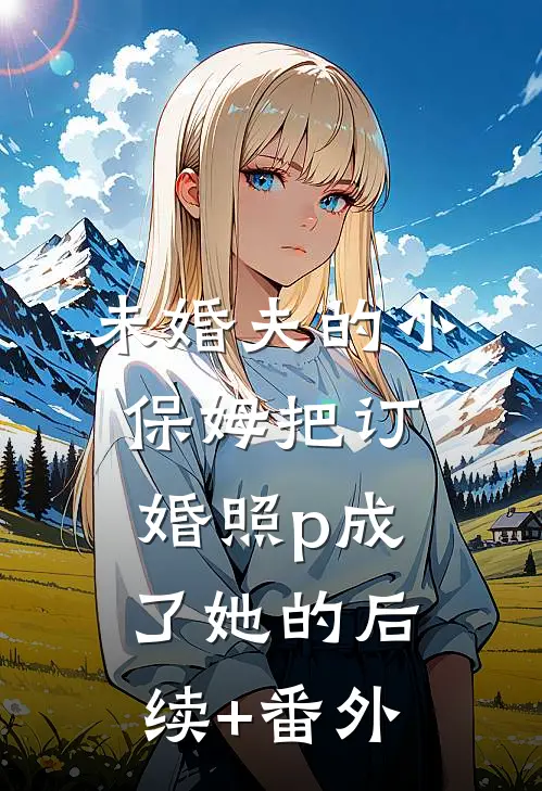 未婚夫的小保姆把订婚照p成了她的后续+番外