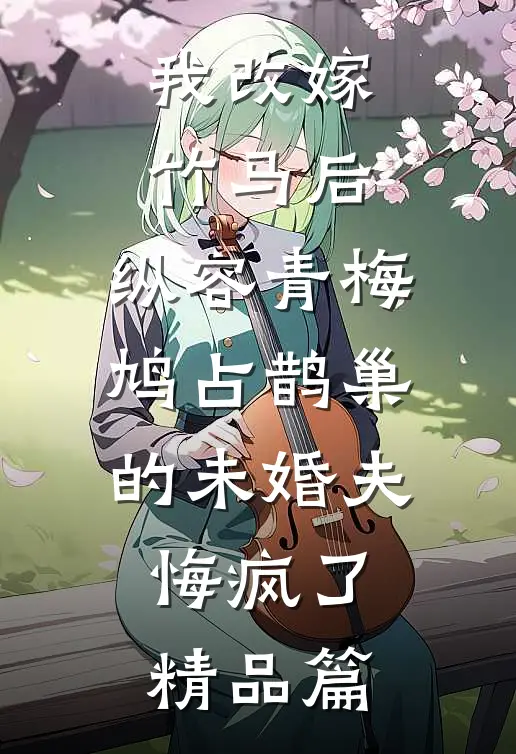 我改嫁竹马后，纵容青梅鸠占鹊巢的未婚夫悔疯了精品篇