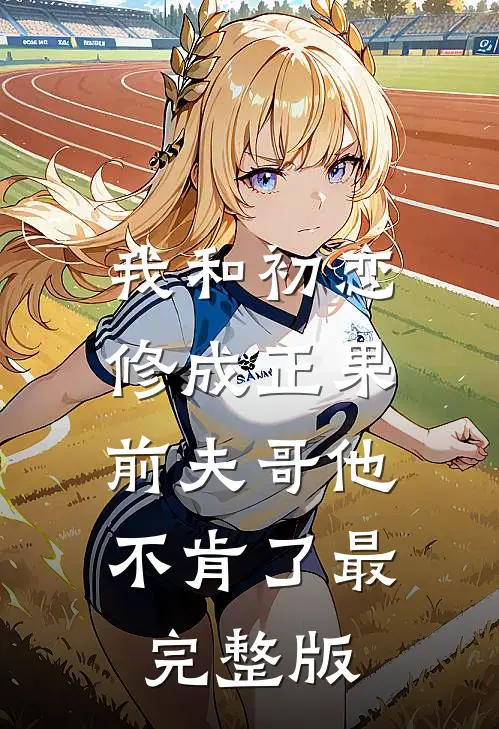 我和初恋修成正果，前夫哥他不肯了最完整版
