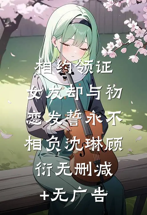 相约领证，女友却与初恋发誓永不相负沈琳顾衍无删减+无广告