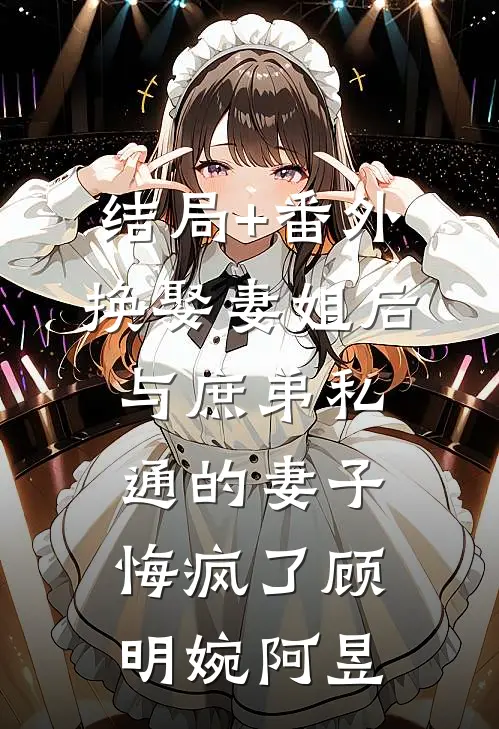 结局+番外换娶妻姐后，与庶弟私通的妻子悔疯了顾明婉阿昱