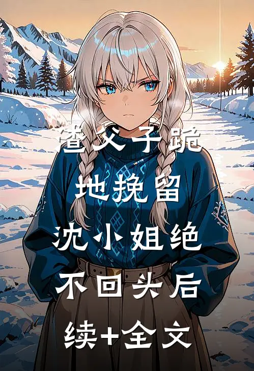 渣父子跪地挽留，沈小姐绝不回头后续+全文